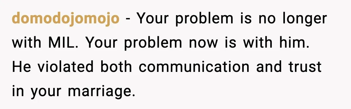 domodojomojo - Your problem is no longer with MIL. Your problem now is with him. He violated both communication and trust in your marriage.