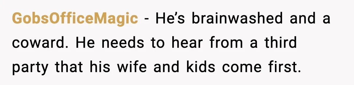 GobsOfficeMagic - He’s brainwashed and a coward. He needs to hear from a third party that his wife and kids come first.