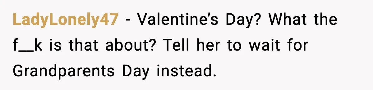 LadyLonely47 - Valentine’s Day? What the f__k is that about? Tell her to wait for Grandparents Day instead.