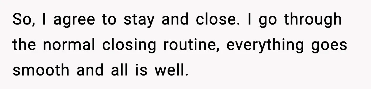 So, I agree to stay and close. I go through the normal closing routine, everything goes smooth and all is well.