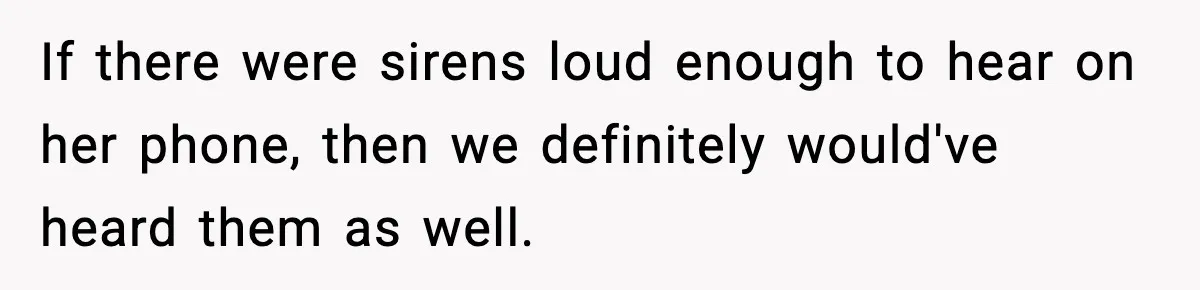 If there were sirens loud enough to hear on her phone, then we definitely would've heard them as well.