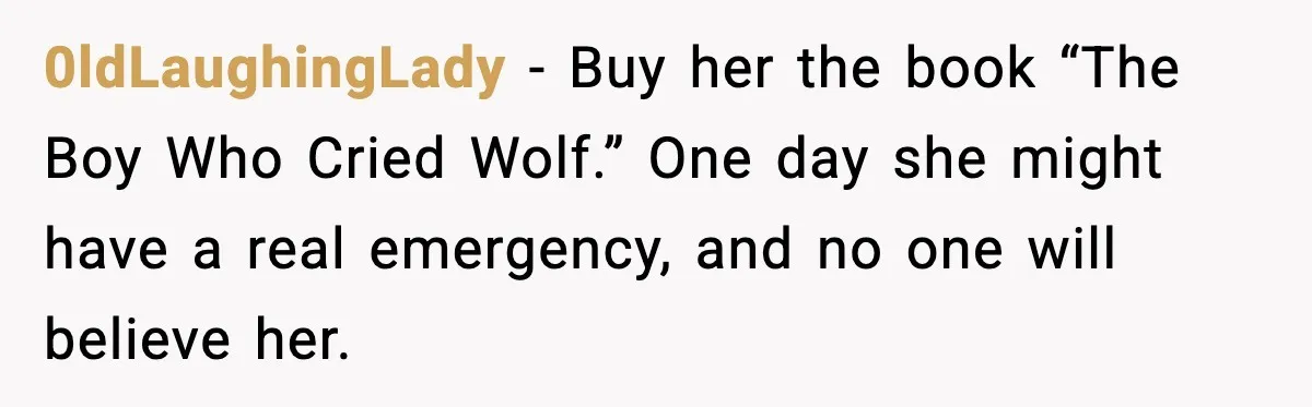 0ldLaughingLady - Buy her the book “The Boy Who Cried Wolf.” One day she might have a real emergency, and no one will believe her.
