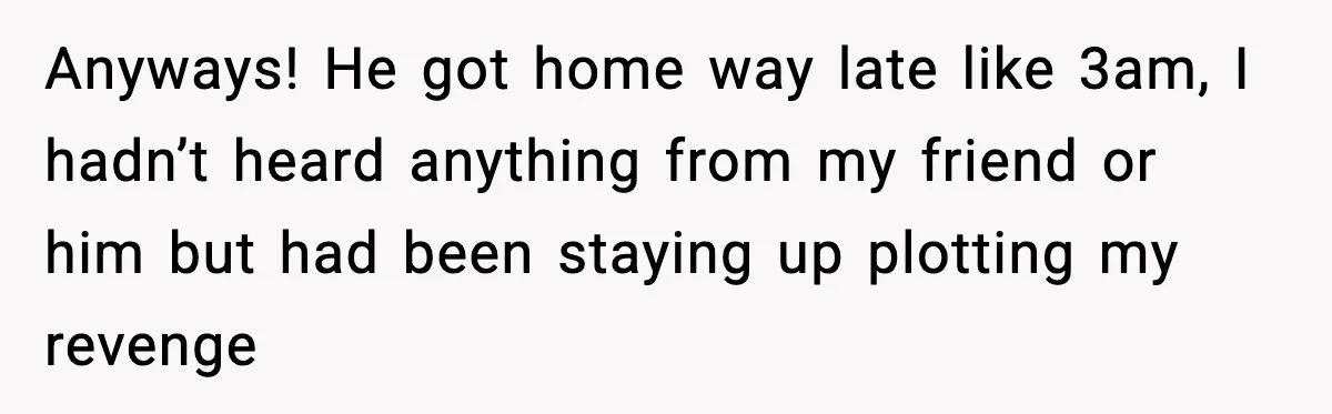 Anyways! He got home way late like 3am, I hadn’t heard anything from my friend or him but had been staying up plotting my revenge