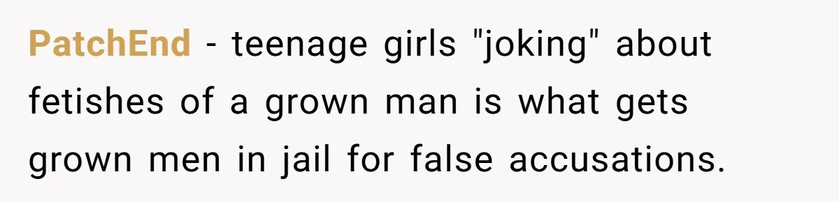 Dad Asks Teenage Daughter's Friend To Leave House After Awkward 'Joke' Over New Carpet PatchEnd − teenage girls "joking" about fetishes of a grown man is what gets grown men in jail for false accusations.
