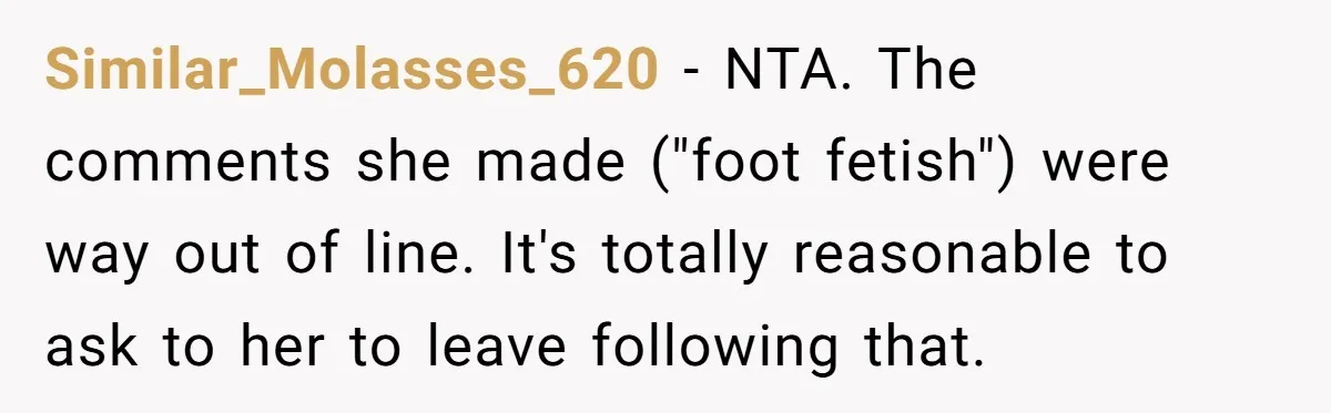 Dad Asks Teenage Daughter's Friend To Leave House After Awkward 'Joke' Over New Carpet Similar_Molasses_620 − NTA. The comments she made ("foot fetish") were way out of line. It's totally reasonable to ask to her to leave following that.