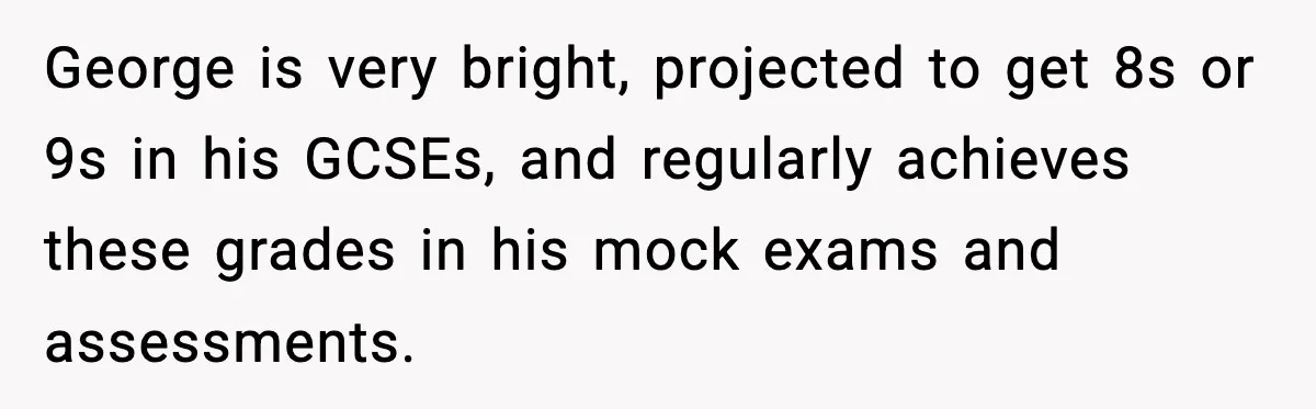 Dad Refuses To Punish Son For Refusing To Do His Presentation, Now His Ex Is Mad George is very bright, projected to get 8s or 9s in his GCSEs, and regularly achieves these grades in his mock exams and assessments.
