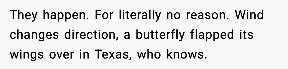 Dad Refuses To Punish Son For Refusing To Do His Presentation, Now His Ex Is Mad They happen. For literally no reason. Wind changes direction, a butterfly flapped its wings over in Texas, who knows.