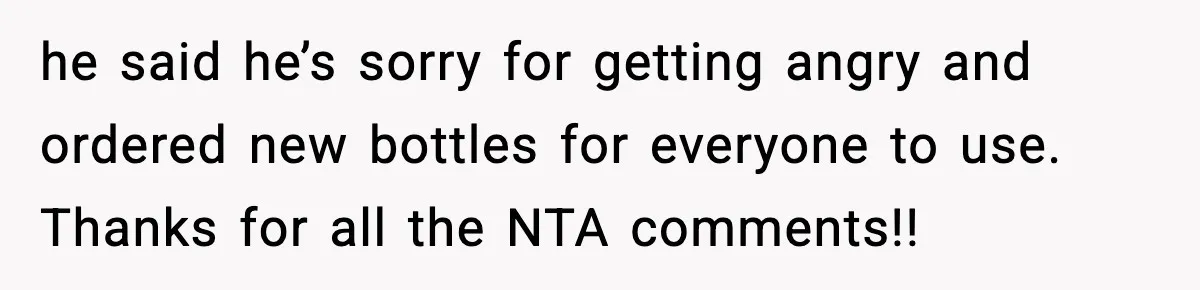 he said he’s sorry for getting angry and ordered new bottles for everyone to use. Thanks for all the NTA comments!!