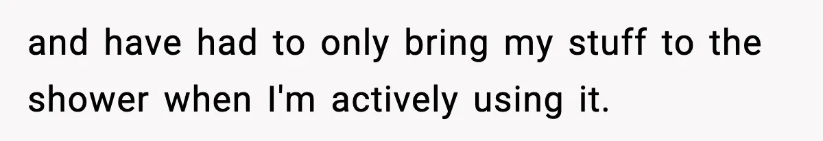 and have had to only bring my stuff to the shower when I'm actively using it.