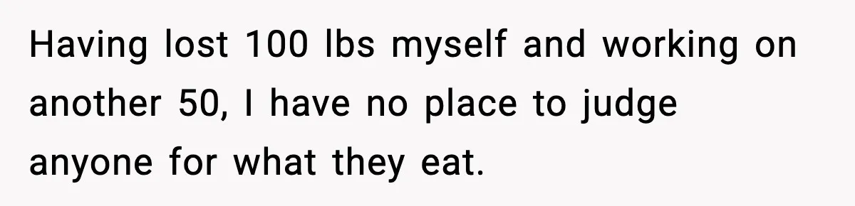 Having lost 100 lbs myself and working on another 50, I have no place to judge anyone for what they eat.