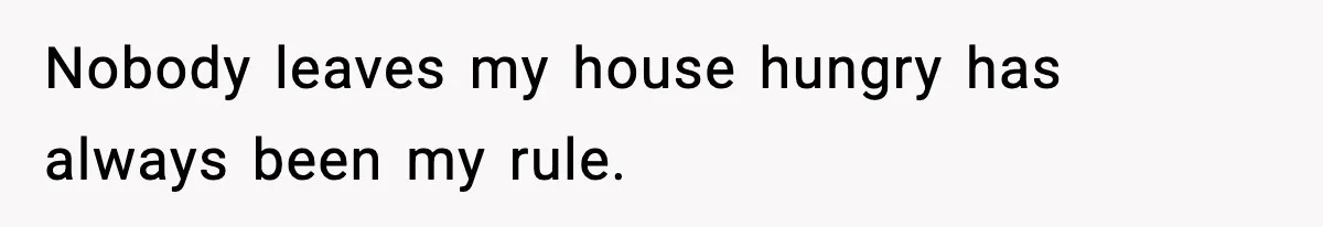 Nobody leaves my house hungry has always been my rule.
