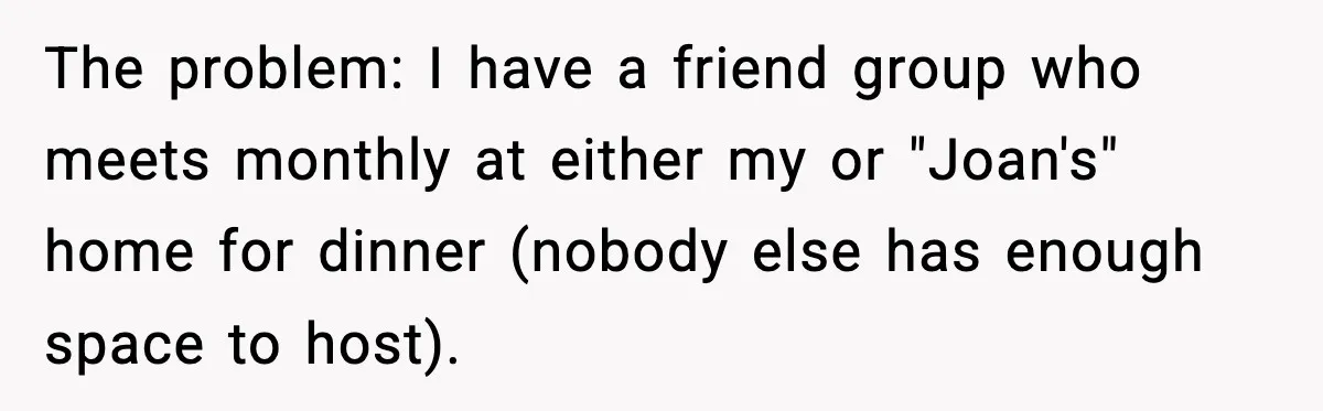 The problem: I have a friend group who meets monthly at either my or "Joan's" home for dinner (nobody else has enough space to host).