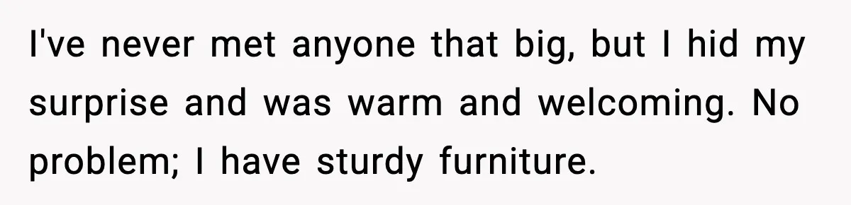 I've never met anyone that big, but I hid my surprise and was warm and welcoming. No problem; I have sturdy furniture.