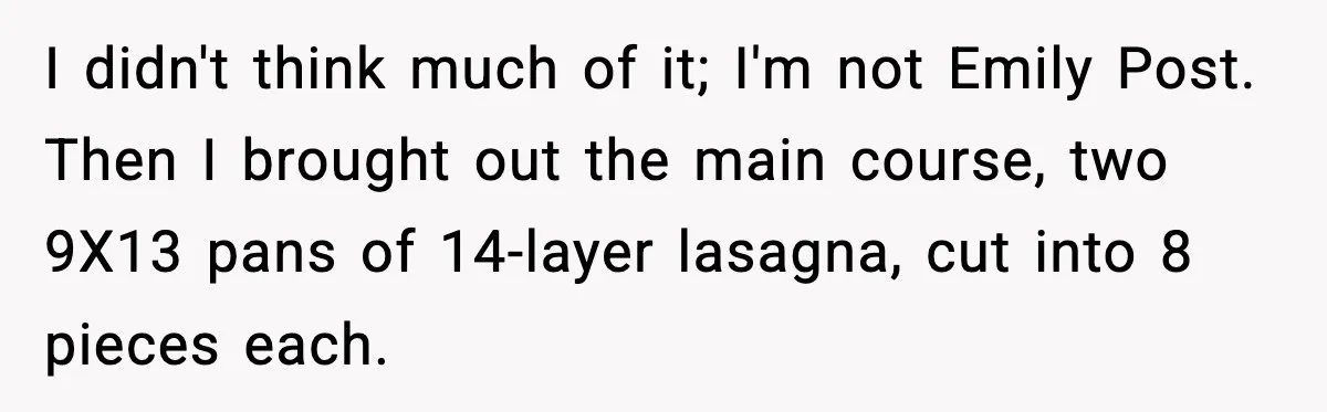 I didn't think much of it; I'm not Emily Post. Then I brought out the main course, two 9X13 pans of 14-layer lasagna, cut into 8 pieces each.