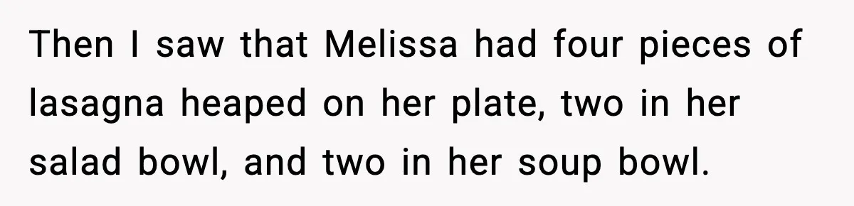Then I saw that Melissa had four pieces of lasagna heaped on her plate, two in her salad bowl, and two in her soup bowl.