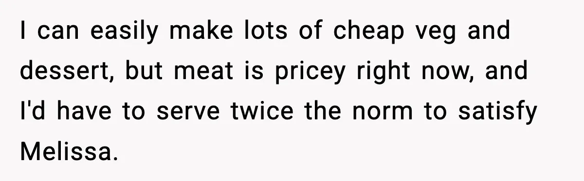I can easily make lots of cheap veg and dessert, but meat is pricey right now, and I'd have to serve twice the norm to satisfy Melissa.