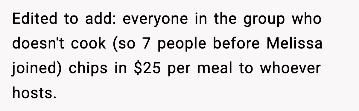 Edited to add: everyone in the group who doesn't cook (so 7 people before Melissa joined) chips in $25 per meal to whoever hosts.