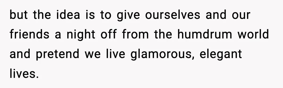 but the idea is to give ourselves and our friends a night off from the humdrum world and pretend we live glamorous, elegant lives.