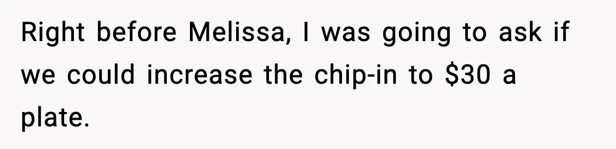 Right before Melissa, I was going to ask if we could increase the chip-in to $30 a plate.