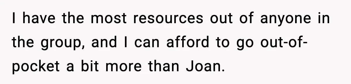 I have the most resources out of anyone in the group, and I can afford to go out-of-pocket a bit more than Joan.