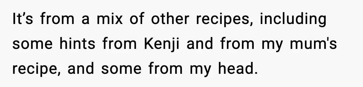 It’s from a mix of other recipes, including some hints from Kenji and from my mum's recipe, and some from my head.