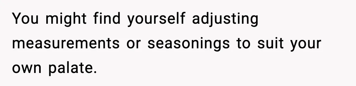 You might find yourself adjusting measurements or seasonings to suit your own palate.