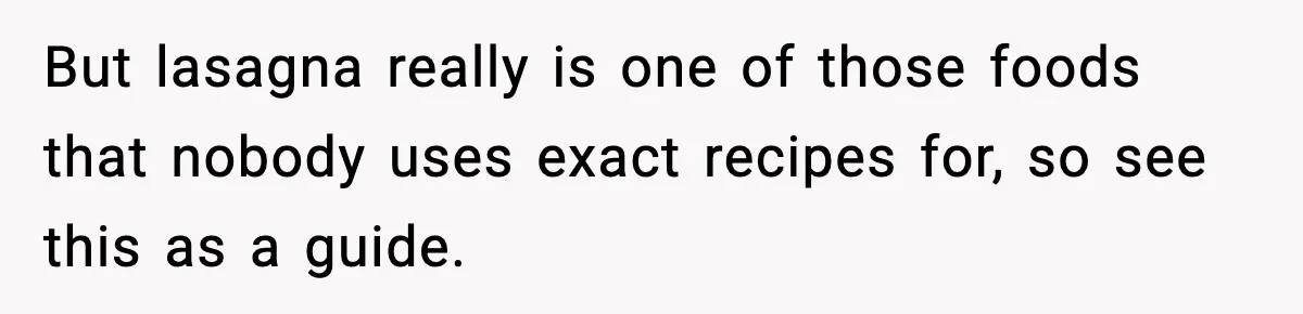 But lasagna really is one of those foods that nobody uses exact recipes for, so see this as a guide.