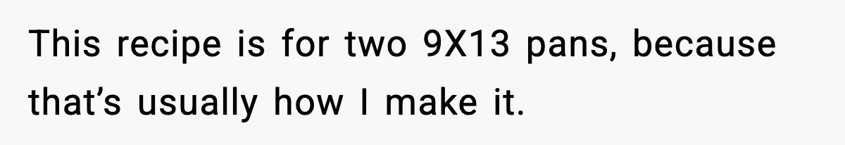 This recipe is for two 9X13 pans, because that’s usually how I make it.