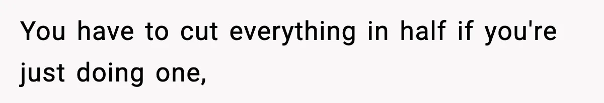 You have to cut everything in half if you're just doing one,