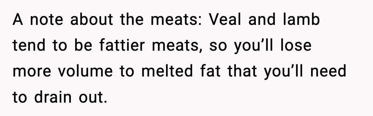 A note about the meats: Veal and lamb tend to be fattier meats, so you’ll lose more volume to melted fat that you’ll need to drain out.
