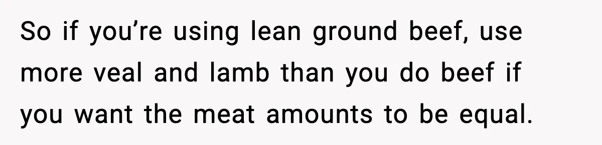 So if you’re using lean ground beef, use more veal and lamb than you do beef if you want the meat amounts to be equal.