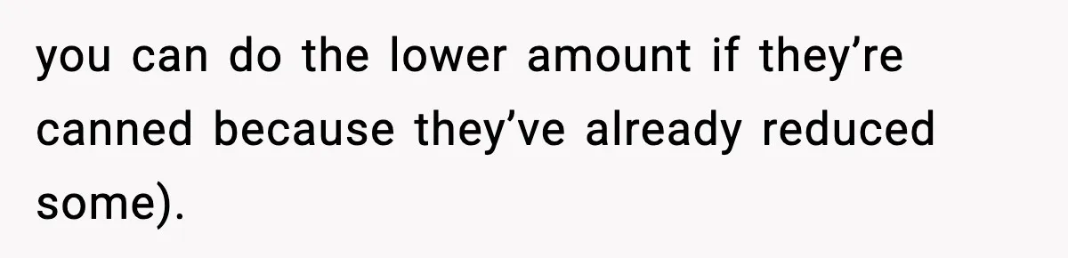 you can do the lower amount if they’re canned because they’ve already reduced some).