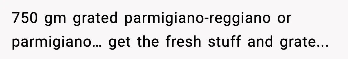 750 gm grated parmigiano-reggiano or parmigiano… get the fresh stuff and grate...
