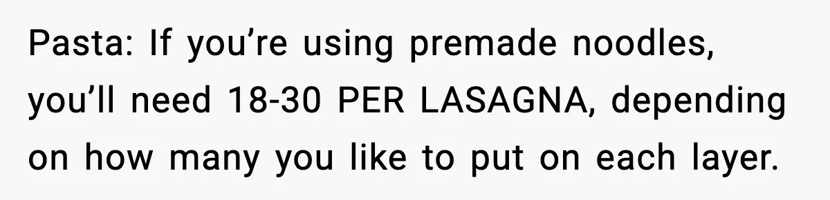 Pasta: If you’re using premade noodles, you’ll need 18-30 PER LASAGNA, depending on how many you like to put on each layer.