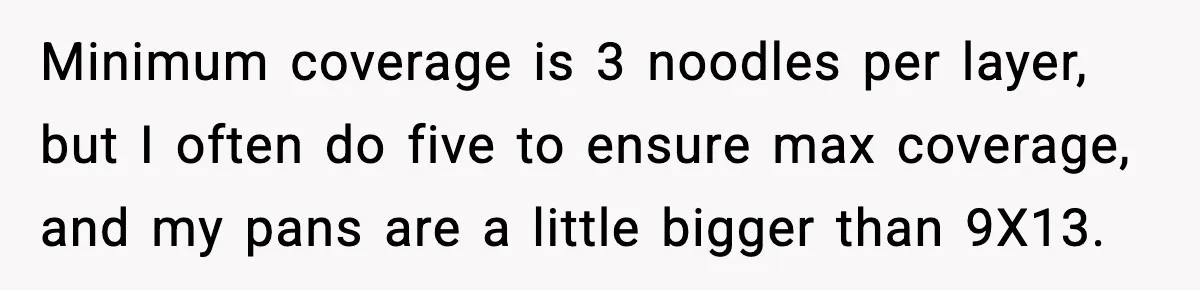 Minimum coverage is 3 noodles per layer, but I often do five to ensure max coverage, and my pans are a little bigger than 9X13.