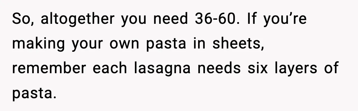 So, altogether you need 36-60. If you’re making your own pasta in sheets, remember each lasagna needs six layers of pasta.