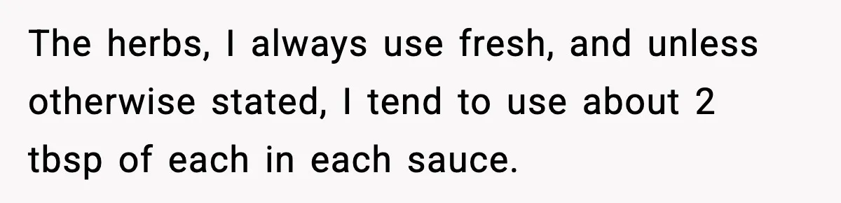 The herbs, I always use fresh, and unless otherwise stated, I tend to use about 2 tbsp of each in each sauce.