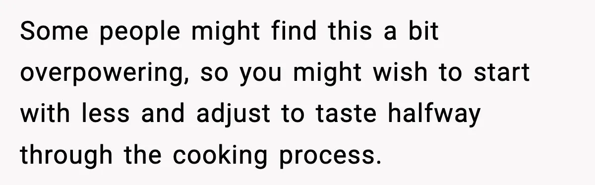 Some people might find this a bit overpowering, so you might wish to start with less and adjust to taste halfway through the cooking process.