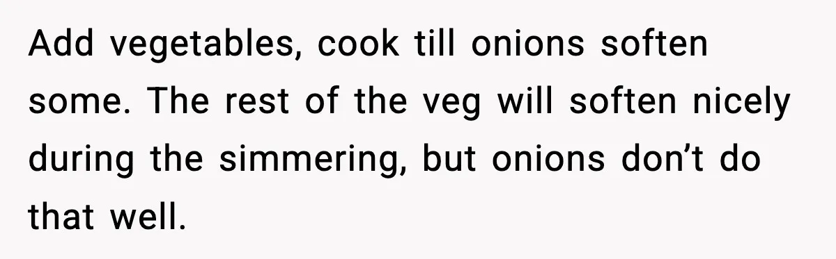 Add vegetables, cook till onions soften some. The rest of the veg will soften nicely during the simmering, but onions don’t do that well.