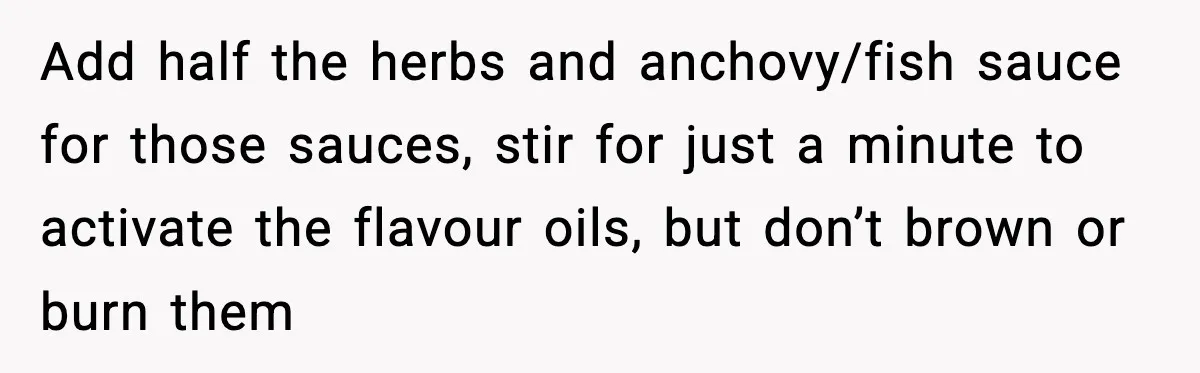 Add half the herbs and anchovy/fish sauce for those sauces, stir for just a minute to activate the flavour oils, but don’t brown or burn them