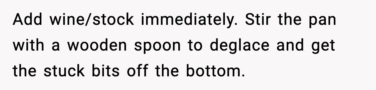 Add wine/stock immediately. Stir the pan with a wooden spoon to deglace and get the stuck bits off the bottom.