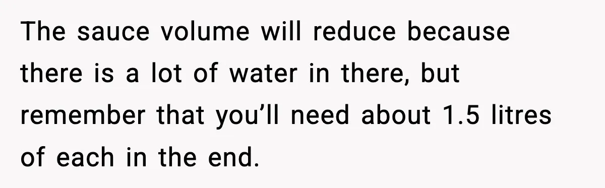 The sauce volume will reduce because there is a lot of water in there, but remember that you’ll need about 1.5 litres of each in the end.