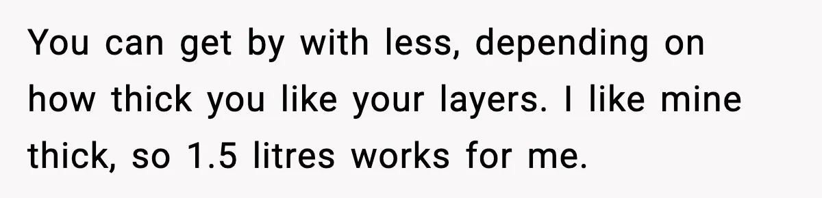 You can get by with less, depending on how thick you like your layers. I like mine thick, so 1.5 litres works for me.