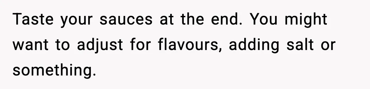 Taste your sauces at the end. You might want to adjust for flavours, adding salt or something.