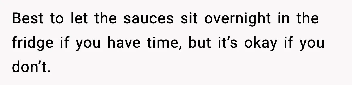 Best to let the sauces sit overnight in the fridge if you have time, but it’s okay if you don’t.
