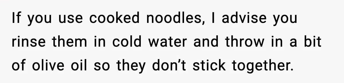 If you use cooked noodles, I advise you rinse them in cold water and throw in a bit of olive oil so they don’t stick together.
