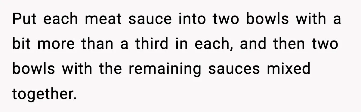 Put each meat sauce into two bowls with a bit more than a third in each, and then two bowls with the remaining sauces mixed together.