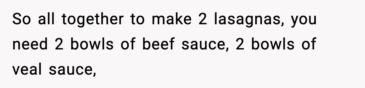 So all together to make 2 lasagnas, you need 2 bowls of beef sauce, 2 bowls of veal sauce,