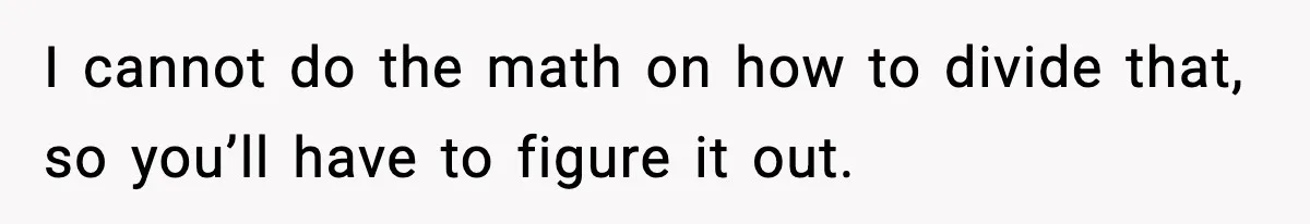 I cannot do the math on how to divide that, so you’ll have to figure it out.