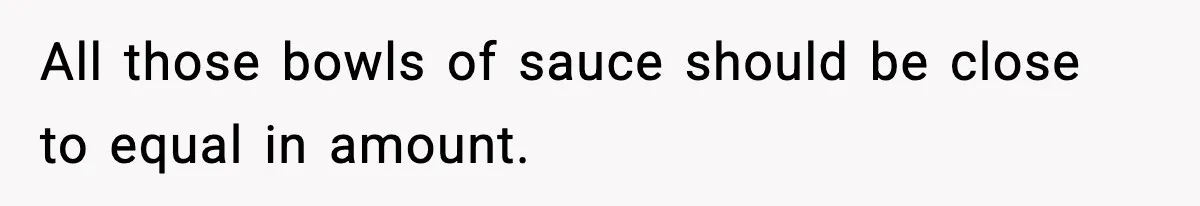 All those bowls of sauce should be close to equal in amount.